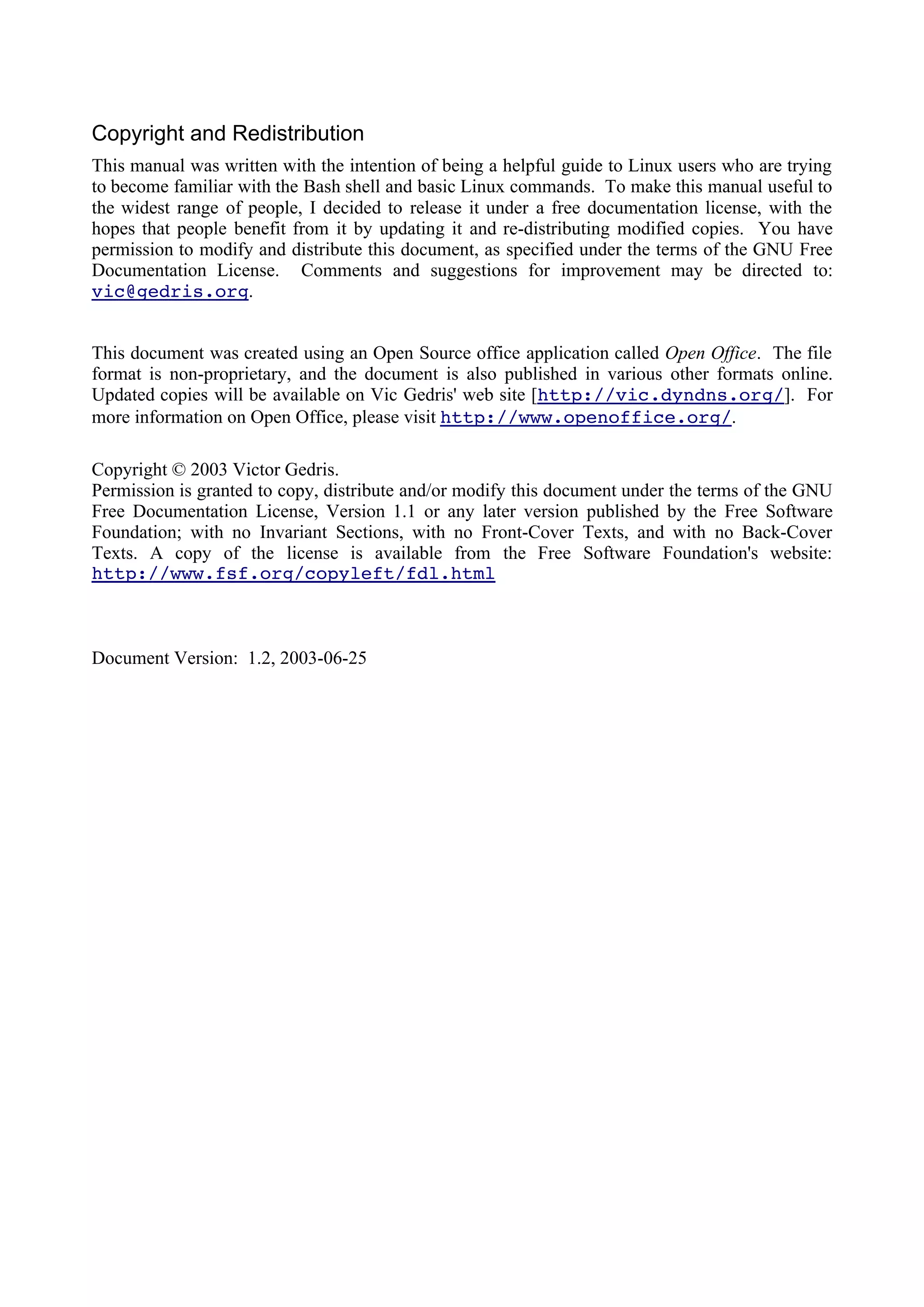 Copyright and Redistribution
This manual was written with the intention of being a helpful guide to Linux users who are trying
to become familiar with the Bash shell and basic Linux commands. To make this manual useful to
the widest range of people, I decided to release it under a free documentation license, with the
hopes that people benefit from it by updating it and re-distributing modified copies. You have
permission to modify and distribute this document, as specified under the terms of the GNU Free
Documentation License. Comments and suggestions for improvement may be directed to:
vic@gedris.org.
This document was created using an Open Source office application called Open Office. The file
format is non-proprietary, and the document is also published in various other formats online.
Updated copies will be available on Vic Gedris' web site [http://vic.dyndns.org/]. For
more information on Open Office, please visit http://www.openoffice.org/.
Copyright © 2003 Victor Gedris.
Permission is granted to copy, distribute and/or modify this document under the terms of the GNU
Free Documentation License, Version 1.1 or any later version published by the Free Software
Foundation; with no Invariant Sections, with no Front-Cover Texts, and with no Back-Cover
Texts. A copy of the license is available from the Free Software Foundation's website:
http://www.fsf.org/copyleft/fdl.html
Document Version: 1.2, 2003-06-25
 