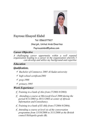 Fayrouz Elsayed Elabd
Tel: 0566377927
Sharjah, United Arab Emarites
Fayrouzelabd@yahoo.com
Career Objective
A challenging career opportunity within a well reputed
organization leading to a career in the organization whereby I
can develop and utilize my background and expertise.
Education
Qualifications
 Bachelor of Commerce 2005 Al-Sadat university
 high school certificate2001
 prep.1998
 primary.1995
Work Experience
 Training in a bank of Alex from (7/2003-9/2003)
 Attending a course at Microsoft Excel 2000 during the
period 8/11/2003 to 30/11/2003 at center of African
Information and Consultancy.
 Training in a bank of El Ahly from (7/2004-9/2004).
 Attending a course at level six of the conversation
programme from 13/10/2008 to 3/11/2008 at the British
council Heliopolis grade (B).
 