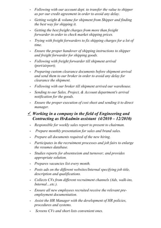 - Following with our account dept. to transfer the value to shipper
as per our credit agreement in order to avoid any delay.
- Getting weight & volume for shipment from Shipper and finding
the best way for shipping it.
- Getting the best freight charges from more than freight
forwarder in order to check market shipping prices.
- Trying with freight forwarders to fix shipping charges for a lot of
time.
- Ensure the proper handover of shipping instructions to shipper
and freight forwarder for shipping goods.
- Following with freight forwarder till shipment arrival
(port/airport).
- Preparing custom clearance documents before shipment arrival
and send them to our broker in order to avoid any delay for
clearance the shipment.
- Following with our broker till shipment arrived our warehouse.
- Sending to our Sales, Project, & Account department's arrival
notification for the goods.
- Ensure the proper execution of cost sheet and sending it to direct
manager.
 Working in a company in the field of Engineering and
Contracting as Hr&admin assistant (4/2010 – 12/2010)
- Responsible for weekly sales report to present to chairman.
- Prepare monthly presentation for sales and brand sales.
- Prepare all documents required of the new hiring.
- Participates in the recruitment processes and job fairs to enlarge
the resumes database.
- Studies reports for absenteeism and turnover; and provides
appropriate solution.
- Prepares vacancies list every month.
- Posts ads on the different websites/Internal specifying job title,
description and qualifications.
- Collects CVs from different recruitment channels (Ads, walk-ins,
Internal…etc.).
- Ensure all new employees recruited receive the relevant pre-
employment documentation.
- Assist the HR Manager with the development of HR policies,
procedures and systems.
- Screens CVs and short lists convenient ones.
 