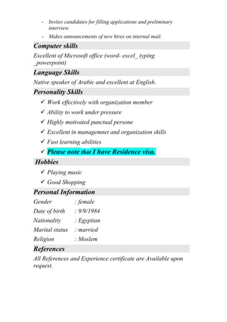 - Invites candidates for filling applications and preliminary
interview.
- Makes announcements of new hires on internal mail.
Computer skills
Excellent of Microsoft office (word- excel_ typing
_powerpoint)
Language Skills
Native speaker of Arabic and excellent at English.
Personality Skills
 Work effectively with organization member
 Ability to work under pressure
 Highly motivated punctual persone
 Excellent in managemnet and organization skills
 Fast learning abilities
 Please note that I have Residence visa.
Hobbies
 Playing music
 Good Shopping
Personal Information
Gender : female
Date of birth : 9/9/1984
Nationality : Egyptian
Marital status : married
Religion : Moslem
References
All References and Experience certificate are Available upon
request.
 