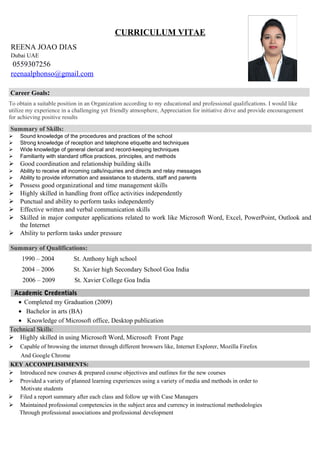 CURRICULUM VITAE
REENA JOAO DIAS
Dubai UAE
0559307256
reenaalphonso@gmail.com
Career Goals:
To obtain a suitable position in an Organization according to my educational and professional qualifications. I would like
utilize my experience in a challenging yet friendly atmosphere, Appreciation for initiative drive and provide encouragement
for achieving positive results
Summary of Skills:
 Sound knowledge of the procedures and practices of the school
 Strong knowledge of reception and telephone etiquette and techniques
 Wide knowledge of general clerical and record-keeping techniques
 Familiarity with standard office practices, principles, and methods
 Good coordination and relationship building skills
 Ability to receive all incoming calls/inquiries and directs and relay messages
 Ability to provide information and assistance to students, staff and parents
 Possess good organizational and time management skills
 Highly skilled in handling front office activities independently
 Punctual and ability to perform tasks independently
 Effective written and verbal communication skills
 Skilled in major computer applications related to work like Microsoft Word, Excel, PowerPoint, Outlook and
the Internet
 Ability to perform tasks under pressure
Summary of Qualifications:
1990 – 2004 St. Anthony high school
2004 – 2006 St. Xavier high Secondary School Goa India
2006 – 2009 St. Xavier College Goa India
Academic Credentials
• Completed my Graduation (2009)
• Bachelor in arts (BA)
• Knowledge of Microsoft office, Desktop publication
Technical Skills:
 Highly skilled in using Microsoft Word, Microsoft Front Page
 Capable of browsing the internet through different browsers like, Internet Explorer, Mozilla Firefox
And Google Chrome
KEY ACCOMPLISHMENTS:
 Introduced new courses & prepared course objectives and outlines for the new courses
 Provided a variety of planned learning experiences using a variety of media and methods in order to
Motivate students
 Filed a report summary after each class and follow up with Case Managers
 Maintained professional competencies in the subject area and currency in instructional methodologies
Through professional associations and professional development
 