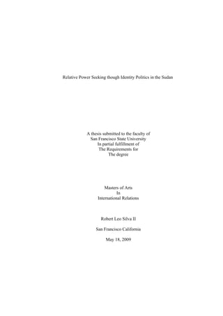 Relative Power Seeking though Identity Politics in the Sudan
A thesis submitted to the faculty of
San Francisco State University
In partial fulfillment of
The Requirements for
The degree
Masters of Arts
In
International Relations
Robert Leo Silva II
San Francisco California
May 18, 2009
 