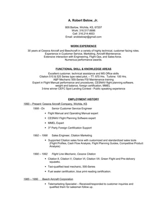 A. Robert Below, Jr.
809 Barlow, Wichita, KS, 67207
Work: 316.517.6686
Cell: 316.214.4653
Email: arobbelowjr@gmail.com
WORK EXPERIENCE
30 years at Cessna Aircraft and Beechcraft in a variety of highly technical, customer facing roles.
Experience in Customer Service, Marketing, Aircraft Maintenance.
Extensive interaction with Engineering, Flight Ops, and Sales-force.
Numerous performance awards.
FUNCTIONAL SKILL & KNOWLEDGE AREAS
Excellent customer, technical assistance and MS Office skills
Citation 510 & 525 Series type rated pilot, – TT: 870 Hrs. Turbine: 100 Hrs.
A&P Mechanic 500-Series FSI Maintenance training
Expert in Flight Manual performance and procedures, CESNAV flight planning software,
weight and balance, foreign certification, MMEL
3-time winner CEFC Spot Landing Contest - Public speaking experience
EMPLOYMENT HISTORY
1990 – Present Cessna Aircraft Company, Wichita, KS
1998 - On Senior Customer Service Engineer
 Flight Manual and Operating Manual expert
 CESNAV Flight Planning Software expert
 MMEL Expert
 3rd
Party Foreign Certification Support
1992 – 1998 Sales Engineer, Citation Marketing
 Supported Citation sales force with customized and standardized sales tools
(Flight Profiles, Cash Flow Analysis, Flight Planning Guides, Competitive Product
Analysis)
1990 – 1992 Flight Line Mechanic, Cessna Citation
 Citation II, Citation V, Citation VI, Citation VII. Green Flight and Pre-delivery
squawks.
 Taxi-qualified lead mechanic, 500-Series
 Fuel sealer certification, blue print reading certification.
1985 – 1990 Beech Aircraft Corporation
 Telemarketing Specialist – Received/responded to customer inquiries and
qualified them for salesman follow up.
 