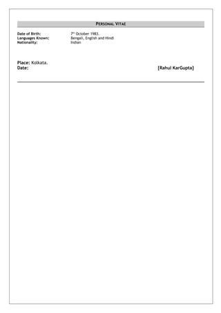 PERSONAL VITAE
Date of Birth: 7th
October 1983.
Languages Known: Bengali, English and Hindi
Nationality: Indian
Place: Kolkata.
Date: [Rahul KarGupta]
 