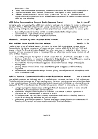 Page 3 of 4
Amazon EC2 Cloud.
 Defined new implementation and recovery process and procedures for Amazon cloud based projects.
 Upgraded their finance BACS payment system (ePay) Working with 3rd Party, Albany Software.
 Developed and Implemented a Metadata Editor for DEFRA & Data.Gov.UK. Part of the INSPIRE
initiative to improve the joining up of and access to existing spatial data across the European Union for
public and local authorities.
LEGO Online Communications, Denmark: Quality Assurance Analyst Aug 06 – Aug 07
Managing quality and usability of the LEGO.com website by testing pre-live and post-live content on all supported
browsers. With over 10 million visits per month. Liaising with developers, producers and project management
during planning, testing and publishing phases of each project to ensure smooth transition into website go live
 Successfully tested and launched over 50 new and localised websites into production.
 Documented test scripts and educational procedures,
 Improved interface and testing for 3rd party developments.
Sabbatical: To support my wife’s assignment to IBM Denmark Nov 05 – Jul 06
AT&T Business: Global Network Operations Manager Sep 03 – Oct 05
Leading a team of over 40 network operators to provide the largest 24/7 global network managed service.
Responsible for the effective management of network services including MPLS, MPN, SNA, LAN/WAN and
Legacy systems. The Emerging Services Support Team where also under my leadership to deliver network
operations with new services and tooling to increase portfolio and efficiencies whilst ensuring interlock with US
teams for future migration.
 Successfully managed the migration of network services from the UK to the USA saving $2m in costs.
 Developed and installed key objectives for Operations, Bridge Leaders and Project Managers, resulting
in more effective leadership, coaching and career development path.
 Responsible for planning infrastructure upgrades with scheduled service outages and adequate
manning levels
 Ensuring effective manning levels across all shifts throughout an aggressive HR restructuring
programme.
 Responsible for the management of major incidents globally, including escalations and reporting verbal
status to senior executives.
IBM,AT&T Business: Programme/Project Management & Competency Manager Apr 98 – Aug 03
Lead a highly respected and dedicated team of 15 qualified project managers from junior to PMP professionals.
Prioritising technical resources and 3rd part suppliers across the project portfolio across geographical boundaries
to meet project milestones. Promoting all aspects of project management methodology as a team and working
closely with the PM centre of excellence. Whilst delivering projects efficiently to time quality and cost metrics.
 Managed a programme to consolidate and migrate Network Operational Centres in Spain, Italy and
Netherlands to a single operations centre in Belgium.
 Implemented emergency fallback procedure of Israel’s local network to Network Operations in
Portsmouth due to constant threats of terrorism in Tel Aviv.
 Successfully moved the French MPLS network management to Portsmouth. Requiring education,
process & procedures for operations and technical support.
 Implemented Israel NOC consolidation. To move Israel’s core network infrastructure management to
Operations in Portsmouth and customer elements to COPS centre in Belgium.
 