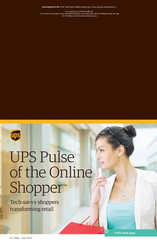UPS Pulse
of the Online
Shopper™
U.S. Study » June 2016
A UPS white paper
Tech-savvy shoppers
transforming retail
©2016UnitedParcelServiceofAmerica,Inc.
UPS,theUPSbrandmarkandthecolorbrownarerestrictedtrademarksoftheUnitedParcelService,Inc.
Allrightsreserved.019722836/16
TodownloadthefullUPSPulseofTheOnlineShopperwhitepaper,goto:ups.com/onlineretail
 