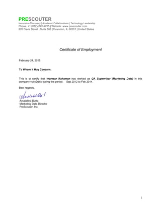 1
Certificate of Employment
February 24, 2015
To Whom It May Concern:
This is to certify that Waresur Rahaman has worked as QA Supervisor (Marketing Data) in this
company via oDesk during the period: Sep 2012 to Feb 2014.
Best regards,
Amalabha Dutta
Marketing Data Director
PreScouter, Inc.
PRESCOUTER
Innovation Discovery | Academic Collaborations | Technology Leadership
Phone: +1 (872)-222-9225 | Website: www.prescouter.com
820 Davis Street | Suite 506 | Evanston, IL 60201 | United States
 
