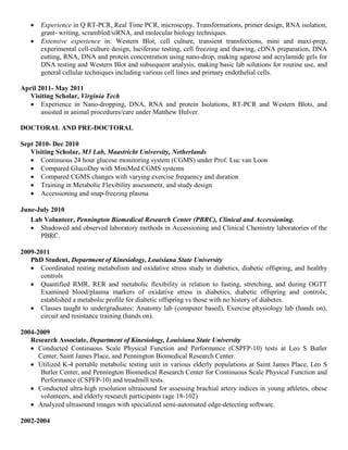 • Experience in Q RT-PCR, Real Time PCR, microscopy, Transformations, primer design, RNA isolation,
grant- writing, scrambled/siRNA, and molecular biology techniques.
• Extensive experience in: Western Blot, cell culture, transient transfections, mini and maxi-prep,
experimental cell-culture design, luciferase testing, cell freezing and thawing, cDNA preparation, DNA
cutting, RNA, DNA and protein concentration using nano-drop, making agarose and acrylamide gels for
DNA testing and Western Blot and subsequent analysis, making basic lab solutions for routine use, and
general cellular techniques including various cell lines and primary endothelial cells.
April 2011- May 2011
Visiting Scholar, Virginia Tech
• Experience in Nano-dropping, DNA, RNA and protein Isolations, RT-PCR and Western Blots, and
assisted in animal procedures/care under Matthew Hulver.
DOCTORAL AND PRE-DOCTORAL
Sept 2010- Dec 2010
Visiting Scholar, M3 Lab, Maastricht University, Netherlands
• Continuous 24 hour glucose monitoring system (CGMS) under Prof. Luc van Loon
• Compared GlucoDay with MiniMed CGMS systems
• Compared CGMS changes with varying exercise frequency and duration
• Training in Metabolic Flexibility assessment, and study design
• Accessioning and snap-freezing plasma
June-July 2010
Lab Volunteer, Pennington Biomedical Research Center (PBRC), Clinical and Accessioning.
• Shadowed and observed laboratory methods in Accessioning and Clinical Chemistry laboratories of the
PBRC.
2009-2011
PhD Student, Department of Kinesiology, Louisiana State University
• Coordinated resting metabolism and oxidative stress study in diabetics, diabetic offspring, and healthy
controls
• Quantified RMR, RER and metabolic flexibility in relation to fasting, stretching, and during OGTT
Examined blood/plasma markers of oxidative stress in diabetics, diabetic offspring and controls;
established a metabolic profile for diabetic offspring vs those with no history of diabetes.
• Classes taught to undergraduates: Anatomy lab (computer based), Exercise physiology lab (hands on),
circuit and resistance training (hands on).
2004-2009
Research Associate, Department of Kinesiology, Louisiana State University
• Conducted Continuous Scale Physical Function and Performance (CSPFP-10) tests at Leo S Butler
Center, Saint James Place, and Pennington Biomedical Research Center.
• Utilized K-4 portable metabolic testing unit in various elderly populations at Saint James Place, Leo S
Butler Center, and Pennington Biomedical Research Center for Continuous Scale Physical Function and
Performance (CSPFP-10) and treadmill tests.
• Conducted ultra-high resolution ultrasound for assessing brachial artery indices in young athletes, obese
volunteers, and elderly research participants (age 18-102)
• Analyzed ultrasound images with specialized semi-automated edge-detecting software.
2002-2004
 