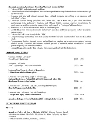Research Associate, Pennington Biomedical Research Center (PBRC)
• Performed MRS analysis in muscle and liver.
• Conducted research and development activities to augment knowledge of mechanisms of obesity and age
related illnesses.
• Evaluated and analyzed clinical research data. Utilized computer networking to do research with
individual’s offsite.
• Conducted exercise testing (VO2max tests, stress tests, YMCA Bike tests, Cybex tests, endurance
performance tests, pulmonary function, and 12-Lead EKG), assigned exercise prescriptions for
participants, scheduling, scientific paper writing, and research in Pennington’s Fitness Center.
• Supervised an exercise lab at LSU for a new Wellness Program.
• Used IDEEA from MiniSun to monitor participant’s activities, and train researchers on how to use this
accelerometer.
• Performed all MRI muscle analysis for PBRC.
• Compared energy expenditure from both doubly labeled water and accelerometers from the CALERIE
study.
• Communicated findings through reports and publications, monitor and report on progress of ongoing
clinical studies. Recruited and screened research patients. Conducted patient interviews to evaluate
patient eligibility for studies coordinated.
• Managed large databases for data collected from studies, and delegated tasks to others.
HONORS AND AWARDS
Christian Brothers University
Cross Country Letterman. 1997 – 1998
Marquette University
Men’s Lightweight Crew Team Letterman. 2000 – 2001
Louisiana State University, Dept. of Kinesiology,
Lillian Olsen scholarship recipient. 2006 – 2010
Louisiana State University, Dept. of Kinesiology,
National Institute on Aging (P01 AG022064) research fellowship
(Louisiana Healthy Aging Study). 2004 – 2009
Louisiana State University, Dept. of Kinesiology PhD Program,
Board of Supervisors Scholarship. 2010 – 2011
Louisiana State University, Dept. of Kinesiology,
Lifestyle and Aging research endowment. 2005 – 2010
American College of Sports Medicine 2014 Visiting Scholar Award. 2014 – 2015
EXTRAMURAL GRANT SUPPORT
ACTIVE
1) American College of Sports Medicine (ACSM) Visiting Scholar Award:
Microvascular-linked Metabolic Flexibility in Adult Offspring of Type-2
Diabetics.
Menzies Research Institute, Tasmania, Australia.
 