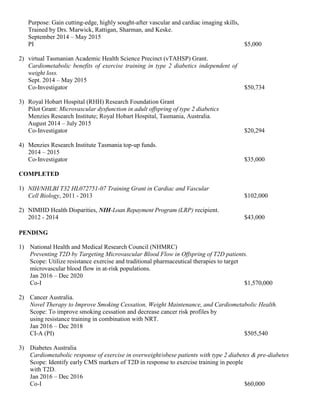 Purpose: Gain cutting-edge, highly sought-after vascular and cardiac imaging skills,
Trained by Drs. Marwick, Rattigan, Sharman, and Keske.
September 2014 – May 2015
PI $5,000
2) virtual Tasmanian Academic Health Science Precinct (vTAHSP) Grant.
Cardiometabolic benefits of exercise training in type 2 diabetics independent of
weight loss.
Sept. 2014 – May 2015
Co-Investigator $50,734
3) Royal Hobart Hospital (RHH) Research Foundation Grant
Pilot Grant: Microvascular dysfunction in adult offspring of type 2 diabetics
Menzies Research Institute; Royal Hobart Hospital, Tasmania, Australia.
August 2014 – July 2015
Co-Investigator $20,294
4) Menzies Research Institute Tasmania top-up funds.
2014 – 2015
Co-Investigator $35,000
COMPLETED
1) NIH/NHLBI T32 HL072751-07 Training Grant in Cardiac and Vascular
Cell Biology, 2011 - 2013 $102,000
2) NIMHD Health Disparities, NIH-Loan Repayment Program (LRP) recipient.
2012 - 2014 $43,000
PENDING
1) National Health and Medical Research Council (NHMRC)
Preventing T2D by Targeting Microvascular Blood Flow in Offspring of T2D patients.
Scope: Utilize resistance exercise and traditional pharmaceutical therapies to target
microvascular blood flow in at-risk populations.
Jan 2016 – Dec 2020
Co-I $1,570,000
2) Cancer Australia.
Novel Therapy to Improve Smoking Cessation, Weight Maintenance, and Cardiometabolic Health.
Scope: To improve smoking cessation and decrease cancer risk profiles by
using resistance training in combination with NRT.
Jan 2016 – Dec 2018
CI-A (PI) $505,540
3) Diabetes Australia
Cardiometabolic response of exercise in overweight/obese patients with type 2 diabetes & pre-diabetes
Scope: Identify early CMS markers of T2D in response to exercise training in people
with T2D.
Jan 2016 – Dec 2016
Co-I $60,000
 