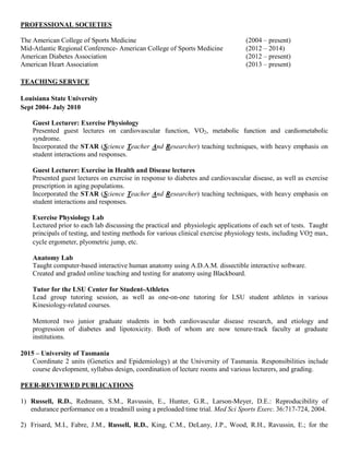 PROFESSIONAL SOCIETIES
The American College of Sports Medicine (2004 – present)
Mid-Atlantic Regional Conference- American College of Sports Medicine (2012 – 2014)
American Diabetes Association (2012 – present)
American Heart Association (2013 – present)
TEACHING SERVICE
Louisiana State University
Sept 2004- July 2010
Guest Lecturer: Exercise Physiology
Presented guest lectures on cardiovascular function, VO2, metabolic function and cardiometabolic
syndrome.
Incorporated the STAR (Science Teacher And Researcher) teaching techniques, with heavy emphasis on
student interactions and responses.
Guest Lecturer: Exercise in Health and Disease lectures
Presented guest lectures on exercise in response to diabetes and cardiovascular disease, as well as exercise
prescription in aging populations.
Incorporated the STAR (Science Teacher And Researcher) teaching techniques, with heavy emphasis on
student interactions and responses.
Exercise Physiology Lab
Lectured prior to each lab discussing the practical and physiologic applications of each set of tests. Taught
principals of testing, and testing methods for various clinical exercise physiology tests, including VO2 max,
cycle ergometer, plyometric jump, etc.
Anatomy Lab
Taught computer-based interactive human anatomy using A.D.A.M. dissectible interactive software.
Created and graded online teaching and testing for anatomy using Blackboard.
Tutor for the LSU Center for Student-Athletes
Lead group tutoring session, as well as one-on-one tutoring for LSU student athletes in various
Kinesiology-related courses.
Mentored two junior graduate students in both cardiovascular disease research, and etiology and
progression of diabetes and lipotoxicity. Both of whom are now tenure-track faculty at graduate
institutions.
2015 – University of Tasmania
Coordinate 2 units (Genetics and Epidemiology) at the University of Tasmania. Responsibilities include
course development, syllabus design, coordination of lecture rooms and various lecturers, and grading.
PEER-REVIEWED PUBLICATIONS
1) Russell, R.D., Redmann, S.M., Ravussin, E., Hunter, G.R., Larson-Meyer, D.E.: Reproducibility of
endurance performance on a treadmill using a preloaded time trial. Med Sci Sports Exerc. 36:717-724, 2004.
2) Frisard, M.I., Fabre, J.M., Russell, R.D., King, C.M., DeLany, J.P., Wood, R.H., Ravussin, E.; for the
 