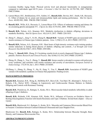 Louisiana Healthy Aging Study: Physical activity level and physical functionality in nonagenarians
compared to individuals aged 60-74 years. J Gerontol A Biol Sci Med Sci. 62:783-788, 2007. PMCID:
PMC2724866.
3) Larson-Meyer, D.E., Borkhsenious, O.N., Gullett, J.C., Russell, R.D., Devries, M.C., Smith, S.R., Ravussin,
E.: Effect of dietary fat on serum and intramyocellular lipids and running performance. Med Sci Sports
Exerc. 40:892-902, 2008. PMCID: PMC3182469.
4) Russell, R.D., Willis, K.S., Ravussin, E., Larson-Meyer E.D.: Effects of endurance running and dietary fat
on circulating ghrelin and peptide YY. J Sports Sci Med. 8:574-583, 2009. PMCID: PMC3172724.
5) Russell, R.D., Nelson, A.G., Kraemer, R.R.: Metabolic dysfunction in diabetic offspring: deviations in
metabolic flexibility. Med Sci Sports Exerc. 45(1):8-15, 2013. PMID: 22811035.
6) Zheng Y., Zhang L., Zeng Y., Fu M., Zhang D., Russell R.D.: Variants of NLRP3 gene are associated with
insulin resistance in Chinese type-2 diabetic patients. Gene. 1;530(1):151-4, 2013. PMID: 23973723.
7) Russell, R.D., Nelson, A.G., Kraemer, R.R.: Short bouts of high-intensity resistance-style training produce
similar reductions in fasting blood glucose of diabetic offspring and controls. J of Strength and Cond
Research. Oct;28(10):2760-7, 2014. PMID: 25051004.
8) Zheng, Y., Russell, R.D., Zhang, D. Circulating zonulin levels in newly diagnosed Chinese type 2 diabetes
patients. Diabetes Research and Clinical Practice. Dec 5(106):312-318, 2014. PMID: 25238913.
9) Zheng, D., Zhang, L., Yue, F., Zheng, Y., Russell, RD. Serum zonulin is elevated in women with polycystic
ovary syndrome, and correlates with insulin resistance and severity of anovulation. European Journal of
Endocrinology. 172:29-36, Jan 1, 2015. PMID: 25336505.
10) Zhang, L., Zhang, D., Zheng, Y., Hu, H., Zeng, Y., Yue, F., Russell, R.D. Association of NLRP3 gene
variants with metabolic syndrome in Chinese Han population. Pending review.
MANUSCRIPTS IN PROGRESS
Russell, R.D., Kraemer, R.R., Wong, K., McMillan R.P., Davis G.R., Van Dijk J.W., Kheterpal I., Nelson A.G.,
Roberts, C.K., Hulver M.W.: Changes in Lipotoxicity and Cardiovascular Disease Markers in Diabetic
Offspring and Controls with Resistance Training.
Russell, R.D., Premilovac, D., Rattigan, S., Keske, M.A.: Microvascular-linked metabolic inflexibility in adult
offspring of type-2 diabetics.
Russell, R.D., Richards, S.M., Kraemer, R.R., Keske, M.A.: Influence of Exercise on Oxidative Stress in
Resting Glucoregulatory Function with Insulin Resistance and Type 2 Diabetes. Invited book chapter – Glucose
Uptake.
Russell, R.D., Blackwood, S.J., Rattigan, S., Keske, M.A.: Muscular and Cutaneous Microvascular Blood Flow
in Forearm: Correlation between Contrast-Enhanced Ultrasound and Laser Doppler-Flow.
Blackwood, S.J., Russell, R.D., Rattigan, S., Keske, M.A.: Relationship between Muscular Strength, Bone
Density, and Cutaneous Microvascular Flux.
ABSTRACTS/PRESENTATIONS
 