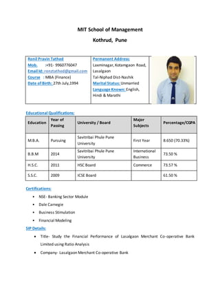 MIT School of Management
Kothrud, Pune
Ronil Pravin Tathed
Mob. :+91- 9960776047
Email Id: ronztathed@gmail.com
Course : MBA (Finance)
Date of Birth: 27th July,1994
Permanent Address:
Laxminagar, Kotamgaon Road,
Lasalgaon
Tal-Niphad Dist-Nashik
Marital Status: Unmarried
Language Known: English,
Hindi & Marathi
Educational Qualifications:
Education
Year of
Passing
University / Board
Major
Subjects
Percentage/CGPA
M.B.A. Pursuing
Savitribai Phule Pune
University
First Year 8.650 (70.33%)
B.B.M 2014
Savitribai Phule Pune
University
International
Business
73.50 %
H.S.C. 2011 HSC Board Commerce 73.57 %
S.S.C. 2009 ICSE Board 61.50 %
Certifications:
• NSE- Banking Sector Module
• Dale Carnegie
• Business Stimulation
• Financial Modeling
SIP Details:
 Title- Study the Financial Performance of Lasalgaon Merchant Co-operative Bank
Limited using Ratio Analysis
 Company- Lasalgaon Merchant Co-operative Bank
 
