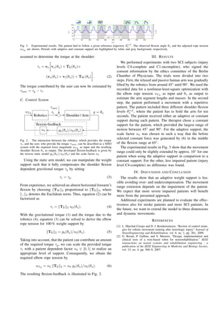 0 50 100 150 200 250 300 350 400 450
0
20
40
60
80
100
t [s]
θ[◦
]
0 50 100 150 200 250 300 350 400 450
0
5
10
15
20
25
30
35
40
F[N]
θref
u θu uTE
0 50 100 150 200 250 300 350 400 450
0
20
40
60
80
100
t [s]
θ[◦
]
0 50 100 150 200 250 300 350 400 450
0
5
10
15
20
25
30
35
40
θref
u θu uTE
0 50 100 150 200 250 300 350 400 450
0
20
40
60
80
100
t [s]
θ[◦
]
0 50 100 150 200 250 300 350 400 450
0
5
10
15
20
25
30
35
40
F[N]
θref
u θu uTE
0 50 100 150 200 250 300 350 400 450
0
20
40
60
80
100
t [s]
0 50 100 150 200 250 300 350 400 450
0
5
10
15
20
25
30
35
40
F[N]
θref
u θu uTE
0 50 100 150 200 250 300 350 400 450
0
20
40
60
80
100
t [s]
θ[◦
]
0 50 100 150 200 250 300 350 400 450
0
5
10
15
20
25
30
35
40
F[N]
θref
u θu uTE
0 50 100 150 200 250 300 350 400 450
0
20
40
60
80
100
t [s]
θ[◦
]
0 50 100 150 200 250 300 350 400 450
0
5
10
15
20
25
30
35
40
F[N]
θref
u θu uTE
50 100 150 200 250 300 350 400 450
t [s]
50 100 150 200 250 300 350 400 450
0
5
10
15
20
25
30
35
40
F[N]
θref
u θu uTE
Fig. 3. Experimental results. The patient had to follow a given reference trajectory θref
u . The observed ﬂexion angle θu and the adjusted rope tension
uTE
are shown. Periods with adaptive and constant support are highlighted by white and gray background, respectively.
assumed to determine the torque at the shoulder:
τr = ex vu(θu) × TE(θu)+
(vu(θu) + vf (θu)) × TW(θu) . (2)
The torque contributed by the user can now be estimated by
τuser = τg − τr.
C. Control System
Shoulder / ArmRobotics
τr
gh(θu)/sD(θu)
y = θu
s%
uTE
ﬂexion-feedback
τuser
Fig. 2. The interaction between the robotics, which provides the torque
τr, and the user, who provide the torque τuser, can be described as a SISO
system with the required force magnitude uTE
as input and the resulting
shoulder ﬂexion θu as output. The developed ﬂexion-feedback is given by
the inverse static model gh(θu)/sD(θu) and the scale factor s%.
Using the static arm model, we can manipulate the weight
support such that it fully compensates the shoulder ﬂexion
dependent gravitional torque τg by setting
τr = τg. (3)
From experience, we achieved an almost horizontal forearm’s
ﬂexion by choosing TW 2 proportional to TE 2, where
.. 2 denotes the Euclidean norm. Thus, equation (2) can be
factorized as
τr = TE 2 sD(θu). (4)
With the gravitational torque (1) and the torque due to the
robotics (4), equation (3) can be solved to derive the elbow
rope tension for 100 % weight support by
TE 2 = gh(θu)/sD(θu). (5)
Taking into account, that the patient can contribute an amount
of the required torque τg, we can scale the provided torque
τr with a patient dependent factor s% ∈ [0, 1] to realize an
appropriate level of support. Consequently, we obtain the
required elbow rope tension by
uTE
= s% TE 2 = s% gh(θu)/sD(θu). (6)
The resulting ﬂexion-feedback is illustrated in Fig. 2.
III. RESULTS
We performed experiments with two SCI subjects (injury
levels C4-complete and C1-incomplete), who signed the
consent information by the ethics committee of the Berlin
Chamber of Physicians. The trials were divided into two
steps. First, the relaxed and passive human arm was gradually
lifted by the robotics from around 45◦
until 90◦
. We used the
recorded data for a nonlinear-least-square optimization with
the elbow rope tension uTE
as input and θu as output to
estimate the arm segment lengths and masses. In the second
step, the patient performed a movement with a repetitive
pattern. The pattern included three different shoulder ﬂexion
levels θref
u , where the patient has to hold the arm for ten
seconds. The patient received either an adaptive or constant
support during each pattern. The therapist chose a constant
support for the patient, which provided the largest range of
motion between 45◦
and 90◦
. For the adaptive support, the
scale factor s% was chosen in such a way that the before
selected constant force was generated by (6) in the middle
of the ﬂexion range at 65◦
.
The experimental results in Fig. 3 show that the movement
range could only be slightly extended by approx. 10◦
for one
patient when using the adaptive support in comparison to a
constant support. For the other, less impaired patient (injury
level C4-complete) no difference was found.
IV. DISCUSSION AND CONCLUSION
The results show that an adaptive weight support is fea-
sible avoiding over- and undercompensation. The movement
range extension depends on the impairment of the patient.
We expect that more severe impaired patients will beneﬁt
more from the presented approach.
Additional experiments are planned to evaluate the effec-
tiveness also for stroke patients and more SCI patients. In
the future, we want to extend the model to three dimensions
and dynamic movements.
REFERENCES
[1] L. Marchal-Crespo and D. J. Reinkensmeyer, “Review of control strate-
gies for robotic movement training after neurologic injury,” Journal of
NeuroEngineering and Rehabilitation, vol. 6, no. 1, pp. 20+, 2009.
[2] G. Rosati, P. Gallina, and S. Masiero, “Design, implementation and
clinical tests of a wire-based robot for neurorehabilitation.” IEEE
transactions on neural systems and rehabilitation engineering : a
publication of the IEEE Engineering in Medicine and Biology Society,
vol. 15, no. 4, pp. 560–9, 2007.
 