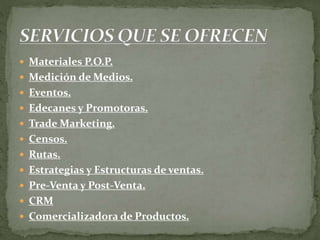  Materiales P.O.P.
 Medición de Medios.
 Eventos.
 Edecanes y Promotoras.
 Trade Marketing.
 Censos.
 Rutas.
 Estrategias y Estructuras de ventas.
 Pre-Venta y Post-Venta.
 CRM
 Comercializadora de Productos.
 