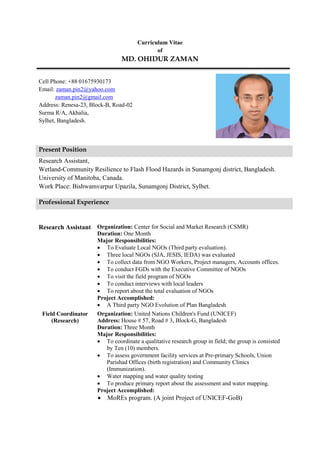 Curriculum Vitae of MD. OHIDUR ZAMAN 
Cell Phone: +88 01675930173 Email: zaman.pin2@yahoo.com zaman.pin2@gmail.com Address: Renesa-23, Block-B, Road-02 Surma R/A, Akhalia, Sylhet, Bangladesh. 
Research Assistant, Wetland-Community Resilience to Flash Flood Hazards in Sunamgonj district, Bangladesh. University of Manitoba, Canada. Work Place: Bishwamvarpur Upazila, Sunamgonj District, Sylhet. 
Research Assistant 
Organization: Center for Social and Market Research (CSMR) Duration: One Month 
Major Responsibilities: 
 To Evaluate Local NGOs (Third party evaluation). 
 Three local NGOs (SJA, JESIS, IEDA) was evaluated 
 To collect data from NGO Workers, Project managers, Accounts offices. 
 To conduct FGDs with the Executive Committee of NGOs 
 To visit the field program of NGOs 
 To conduct interviews with local leaders 
 To report about the total evaluation of NGOs 
Project Accomplished: 
 A Third party NGO Evolution of Plan Bangladesh 
Field Coordinator (Research) 
Organization: United Nations Children's Fund (UNICEF) Address: House # 57, Road # 3, Block-G, Bangladesh Duration: Three Month 
Major Responsibilities: 
 To coordinate a qualitative research group in field; the group is consisted by Ten (10) members. 
 To assess government facility services at Pre-primary Schools, Union Parishad Offices (birth registration) and Community Clinics (Immunization). 
 Water mapping and water quality testing 
 To produce primary report about the assessment and water mapping. 
Project Accomplished: 
 MoREs program. (A joint Project of UNICEF-GoB) 
Present Position Professional Experience  