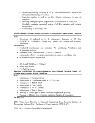 • Monitoring & billing electricity & HVAC load calculation to 50 stores as per
their consumption and power losses.
• Imparting training to staff in use Fire fighting equipments in case of
emergency.
• Devising contingency plans for partial and total evacuation in case of fire.
• Regularly conducted periodical testing of all Fire detection and portable
extinguishers.
• Coordinating in finalizing AMCs.
March-2006 to Nov-2007 :Sodexho joint venture of (Gurgaon IBM DAKSH) as a Sr. Technician
Role:
• Overseeing all technical service & maintenance functions of DG Sets
(2×380KVA, 2×750KVA), Heavy duty motors and starters and domestic
Appliances.
Attainments:
• Conducted maintenance and operation Air conditiong, Ventilation and
Refrigeration systems.
• Performed defect rectification on DG’s & A/C controls.
• Implemented effective preventive maintenance program in accordance with
• professional engineering practices.
• DG Sets (2×380KVA, 2×750KVA)
• Heavy duty motors.
• Fire fighting system.
Jan-2004 to Feb-2006: Two years apprentice from Adhunik Steels & Power Ltd.
(Orissa, Rourkela) as a Senior Technician.
Role:
• Maintenance of electrical wiring.
• Maintenance of Transformer named as – VOLTAMP.
• Maintenance of ACB & VCB.
• Maintenance of Power panels.
• Maintenance of HT & LT Panels.
• Maintenance of Battery Banks.
• Working of various types of motor checking, meggering & glanding.
• Working of different types of cables, socketing, clamping & connection.
ACADEMIA
2003. Three years Diploma in Electrical Engineering from Rourkela Institute of
Technology, Kalunga, Dist – Sundargarh (Orissa) under the SCTE & VT.
2000. ISC (+2 Science) from CHSE (Orissa Board)
 