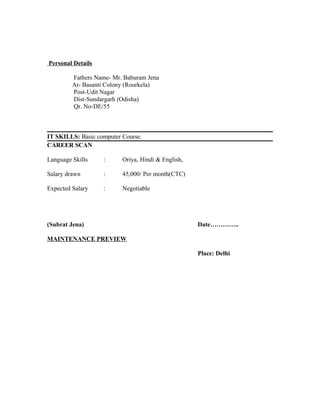 Personal Details
Fathers Name- Mr. Baburam Jena
At- Basanti Colony (Rourkela)
Post-Udit Nagar
Dist-Sundargarh (Odisha)
Qr. No-DE/55
IT SKILLS: Basic computer Course.
CAREER SCAN
Language Skills : Oriya, Hindi & English,
Salary drawn : 45,000/ Per month(CTC)
Expected Salary : Negotiable
(Subrat Jena) Date…………..
MAINTENANCE PREVIEW
Place: Delhi
 