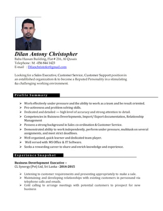 Dilan Antony Christopher
Baba Hassan Building, Flat # 216, Al Qusais
Telephone : M –056 844 1423
E-mail : Dilanchristofer@gmail.com
Looking for a Sales Executive, Customer Service, Customer Support position in
an established organization & to become a Reputed Personality in a stimulating
&a challenging working environment.
P r o f i l e S u m m a r y
 Work effectively under pressure and the ability to work as a team and be result oriented.
 Pro-activeness and problem solving skills.
 Dedicated and detailed — high level of accuracy and strong attention to detail.
 Competencies in Buisness Deverlopments, Import/ Export documentation, Relationship
Management
 Possess a strong background in Sales co-ordination & Customer Service.
 Demonstrated ability to work independently, perform under pressure, multitask on several
assignments, and meet strict deadlines.
 Well organized, quick learner and dedicated team player.
 Well versed with MS Office & IT Software.
 Seeks a rewarding career to share and enrich knowledge and experience.
E x p e r i e n c e S n a p s h o t
Business Deverlopment Executive –
CL Synergy (Pvt) Ltd, Sri Lanka - 2014-2015
 Listening to customer requirements and presenting appropriately to make a sale.
 Maintaining and developing relationships with existing customers in personand via
telephone calls and emails.
 Cold calling to arrange meetings with potential customers to prospect for new
business
 