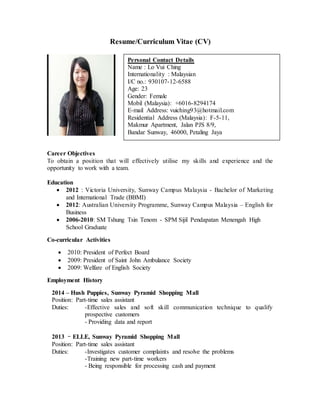 Resume/Curriculum Vitae (CV)
Career Objectives
To obtain a position that will effectively utilise my skills and experience and the
opportunity to work with a team.
Education
 2012 : Victoria University, Sunway Campus Malaysia - Bachelor of Marketing
and International Trade (BBMI)
 2012: Australian University Programme, Sunway Campus Malaysia – English for
Business
 2006-2010: SM Tshung Tsin Tenom - SPM Sijil Pendapatan Menengah High
School Graduate
Co-curricular Activities
 2010: President of Perfect Board
 2009: President of Saint John Ambulance Society
 2009: Welfare of English Society
Employment History
2014 – Hush Puppies, Sunway Pyramid Shopping Mall
Position: Part-time sales assistant
Duties: -Effective sales and soft skill communication technique to qualify
prospective customers
- Providing data and report
2013 –ELLE, Sunway Pyramid Shopping Mall
Position: Part-time sales assistant
Duties: -Investigates customer complaints and resolve the problems
-Training new part-time workers
- Being responsible for processing cash and payment
Personal Contact Details
Name : Lo Vui Ching
Internationality : Malaysian
I/C no.: 930107-12-6588
Age: 23
Gender: Female
Mobil (Malaysia): +6016-8294174
E-mail Address: vuiching93@hotmail.com
Residential Address (Malaysia): F-5-11,
Makmur Apartment, Jalan PJS 8/9,
Bandar Sunway, 46000, Petaling Jaya
 