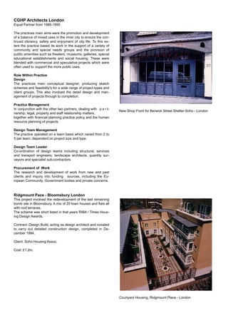 CGHP Architects London
Equal Partner from 1986-1995
The practices main aims were the promotion and development
of a balance of mixed uses in the inner city to ensure the con-
tinued vibrancy, safety and enjoyment of city life. To this ex-
tent the practice based its work in the support of a variety of
community and special needs groups and the provision of
public amenities such as theaters, museums, galleries, special
educational establishments and social housing. These were
blended with commercial and speculative projects which were
often used to support the more public uses.
Role Within Practice
Design
The practices main conceptual designer, producing sketch
schemes and feasibility's for a wide range of project types and
client groups. This also involved the detail design and man-
agement of projects through to completion.
Practice Management
In conjunction with the other two partners, dealing with p a r t-
nership, legal, property and staff relationship matters,
together with ﬁnancial planning practice policy and the human
resource planning of projects.
Design Team Management
The practice operated on a team basis which varied from 2 to
5 per team, dependent on project size and type.
Design Team Leader
Co-ordination of design teams including structural, services
and transport engineers, landscape architects, quantity sur-
veyors and specialist sub-contractors.
Procurement of Work
The research and development of work from new and past
clients and inquiry into funding sources, including the Eu-
ropean Community, Government bodies and private concerns.
Ridgmount Pace - Bloomsbury London
This project involved the redevelopment of the last remaining
bomb site in Bloomsbury. A mix of 20 town houses and ﬂats all
with roof terraces.
The scheme was short listed in that years RIBA / Times Hous-
ing Design Awards.
Contract: Design Build, acting as design architect and novated
to carry out detailed construction design, completed in De-
cember 1994.
Client: Soho Housing Assoc.
Cost: £1.2m.
New Shop Front for Berwick Street Shelter-Soho - London
Courtyard Housing, Ridgmount Place - London
 