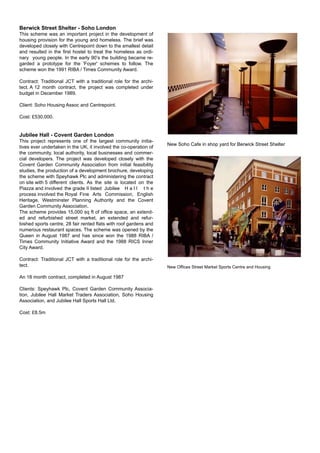 Berwick Street Shelter - Soho London
This scheme was an important project in the development of
housing provision for the young and homeless. The brief was
developed closely with Centrepoint down to the smallest detail
and resulted in the ﬁrst hostel to treat the homeless as ordi-
nary young people. In the early 90’s the building became re-
garded a prototype for the 'Foyer' schemes to follow. The
scheme won the 1991 RIBA / Times Community Award.
Contract: Traditional JCT with a traditional role for the archi-
tect. A 12 month contract, the project was completed under
budget in December 1989.
Client: Soho Housing Assoc and Centrepoint.
Cost: £530,000.
Jubilee Hall - Covent Garden London
This project represents one of the largest community initia-
tives ever undertaken in the UK, it involved the co-operation of
the community, local authority, local businesses and commer-
cial developers. The project was developed closely with the
Covent Garden Community Association from initial feasibility
studies, the production of a development brochure, developing
the scheme with Speyhawk Plc and administering the contract
on site with 5 different clients. As the site is located on the
Piazza and involved the grade II listed Jubilee H a l l t h e
process involved the Royal Fine Arts Commission, English
Heritage, Westminster Planning Authority and the Covent
Garden Community Association.
The scheme provides 15,000 sq ft of ofﬁce space, an extend-
ed and refurbished street market, an extended and refur-
bished sports centre, 28 fair rented ﬂats with roof gardens and
numerous restaurant spaces. The scheme was opened by the
Queen in August 1987 and has since won the 1988 RIBA /
Times Community Initiative Award and the 1988 RICS Inner
City Award.
Contract: Traditional JCT with a traditional role for the archi-
tect.
An 18 month contract, completed in August 1987
Clients: Speyhawk Plc, Covent Garden Community Associa-
tion, Jubilee Hall Market Traders Association, Soho Housing
Association, and Jubilee Hall Sports Hall Ltd.
Cost: £8.5m
New Soho Cafe in shop yard for Berwick Street Shelter
New Ofﬁces Street Market Sports Centre and Housing
 