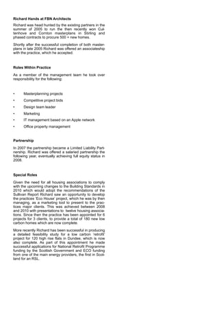 Richard Hands at FBN Architects
Richard was head hunted by the existing partners in the
summer of 2005 to run the then recently won Cul-
tenhove and Cornton masterplans in Stirling and
phased contracts to procure 500 + new homes.
Shortly after the successful completion of both master-
plans in late 2005 Richard was offered an associateship
with the practice, which he accepted.
Roles Within Practice
As a member of the management team he took over
responsibility for the following:
• Masterplanning projects
• Competitive project bids
• Design team leader
• Marketing
• IT management based on an Apple network
• Office property management
Partnership
In 2007 the partnership became a Limited Liability Part-
nership. Richard was offered a salaried partnership the
following year, eventually achieving full equity status in
2008.
Special Roles
Given the need for all housing associations to comply
with the upcoming changes to the Building Standards in
2010 which would adopt the recommendations of the
Sullivan Report Richard saw an opportunity to develop
the practices ‘Eco House’ project, which he was by then
managing, as a marketing tool to present to the prac-
tices major clients. This was achieved between 2008
and 2010 with presentations to twelve housing associa-
tions. Since then the practice has been appointed for 6
projects for 3 clients, to provide a total of 180 new low
carbon homes which are now complete.
More recently Richard has been successful in producing
a detailed feasibility study for a low carbon ‘retrofit’
project for 120 high rise flats in Dundee, which is now
also complete. As part of this appointment he made
successful applications for National Retrofit Programme
funding by the Scottish Government and ECO funding
from one of the main energy providers, the first in Scot-
land for an RSL.
 