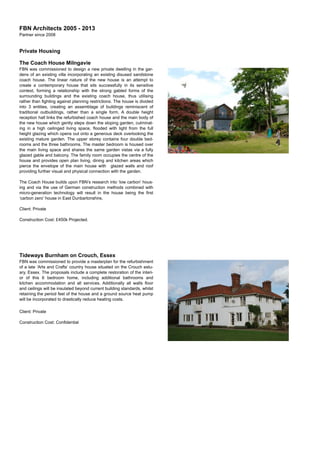 FBN Architects 2005 - 2013
Partner since 2008
Private Housing
The Coach House Milngavie
FBN was commissioned to design a new private dwelling in the gar-
dens of an existing villa incorporating an existing disused sandstone
coach house. The linear nature of the new house is an attempt to
create a contemporary house that sits successfully in its sensitive
context, forming a relationship with the strong gabled forms of the
surrounding buildings and the existing coach house, thus utilising
rather than ﬁghting against planning restrictions. The house is divided
into 3 entities, creating an assemblage of buildings reminiscent of
traditional outbuildings, rather than a single form. A double height
reception hall links the refurbished coach house and the main body of
the new house which gently steps down the sloping garden, culminat-
ing in a high ceilinged living space, ﬂooded with light from the full
height glazing which opens out onto a generous deck overlooking the
existing mature garden. The upper storey contains four double bed-
rooms and the three bathrooms. The master bedroom is housed over
the main living space and shares the same garden vistas via a fully
glazed gable and balcony. The family room occupies the centre of the
house and provides open plan living, dining and kitchen areas which
pierce the envelope of the main house with glazed walls and roof
providing further visual and physical connection with the garden.
The Coach House builds upon FBN’s research into ‘low carbon’ hous-
ing and via the use of German construction methods combined with
micro-generation technology will result in the house being the ﬁrst
‘carbon zero’ house in East Dunbartonshire,
Client: Private
Construction Cost: £450k Projected.
Tideways Burnham on Crouch, Essex
FBN was commissioned to provide a masterplan for the refurbishment
of a late ‘Arts and Crafts’ country house situated on the Crouch estu-
ary, Essex. The proposals include a complete restoration of the interi-
or of this 6 bedroom home, including additional bathrooms and
kitchen accommodation and all services. Additionally all walls ﬂoor
and ceilings will be insulated beyond current building standards, whilst
retaining the period feel of the house and a ground source heat pump
will be incorporated to drastically reduce heating costs.
Client: Private
Construction Cost: Conﬁdential
 