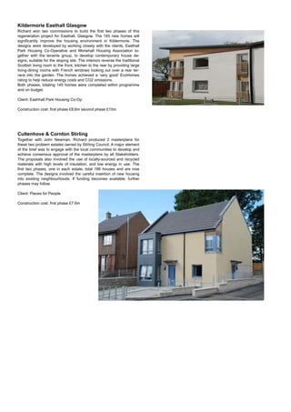 Kildermorie Easthall Glasgow
Richard won two commissions to build the ﬁrst two phases of this
regeneration project for Easthall, Glasgow. The 145 new homes will
signiﬁcantly improve the housing environment in Kildermorie. The
designs were developed by working closely with the clients, Easthall
Park Housing Co-Operative and Moriehall Housing Association to-
gether with the tenants group, to develop contemporary house de-
signs, suitable for the sloping site. The interiors reverse the traditional
Scottish living room to the front, kitchen to the rear by providing large
living-dining rooms with French windows looking out over a rear ter-
race into the garden. The homes achieved a ‘very good’ EcoHomes
rating to help reduce energy costs and CO2 omissions.
Both phases, totaling 145 homes were completed within programme
and on budget.
Client: Eashhall Park Housing Co-Op
Construction cost: ﬁrst phase £8.6m second phase £10m
Cultenhove & Cornton Stirling
Together with John Newman, Richard produced 2 masterplans for
these two problem estates owned by Stirling Council. A major element
of the brief was to engage with the local communities to develop and
achieve consensus approval of the masterplans by all Stakeholders.
The proposals also involved the use of locally-sourced and recycled
materials with high levels of insulation, and low energy in use. The
ﬁrst two phases, one in each estate, total 166 houses and are now
complete. The designs involved the careful insertion of new housing
into existing neighbourhoods. If funding becomes available, further
phases may follow.
Client: Places for People
Construction cost: ﬁrst phase £7.6m
 
