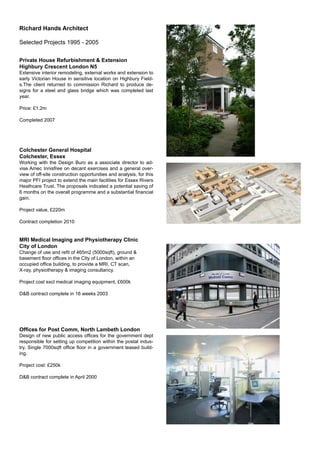 Richard Hands Architect
Selected Projects 1995 - 2005
Private House Refurbishment & Extension
Highbury Crescent London N5
Extensive interior remodeling, external works and extension to
early Victorian House in sensitive location on Highbury Field-
s.The client returned to commission Richard to produce de-
signs for a steel and glass bridge which was completed last
year.
Price: £1.2m
Completed 2007
Colchester General Hospital
Colchester, Essex
Working with the Design Buro as a associate director to ad-
vise Amec Innisfree on decant exercises and a general over-
view of off-site construction opportunities and analysis, for this
major PFI project to extend the main facilities for Essex Rivers
Heathcare Trust. The proposals indicated a potential saving of
6 months on the overall programme and a substantial ﬁnancial
gain.
Project value, £220m
Contract completion 2010
MRI Medical Imaging and Physiotherapy Clinic
City of London
Change of use and reﬁt of 465m2 (5000sqft), ground &
basement ﬂoor ofﬁces in the CIty of London, within an
occupied ofﬁce building, to provide a MRI, CT scan,
X-ray, physiotherapy & imaging consultancy.
Project cost excl medical imaging equipment, £600k
D&B contract complete in 16 weeks 2003
Ofﬁces for Post Comm, North Lambeth London
Design of new public access ofﬁces for the government dept
responsible for setting up competition within the postal indus-
try. Single 7000sqft ofﬁce ﬂoor in a government leased build-
ing.
Project cost: £250k
D&B contract complete in April 2000
 