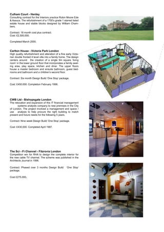 Culham Court - Henley
Consulting contract for the Interiors practice Robin Moore Ede
& Assocs. The refurbishment of a 1700’s grade 1 starred listed
estate house and stable blocks designed by William Cham-
bers.
Contract: 18 month cost plus contract.
Cost: £2,500,000.
Completed March 2000.
Carlton House - Victoria Park London
High quality refurbishment and alteration of a ﬁne early Victo-
rian double fronted 4 level villa into a family home. The design
centers around the creation of a single 9m square ‘living
room’ in the lower ground ﬂoor that incorporates a family seat-
ing area, play space, kitchen and diner. The upper ﬂoors
house a master bedroom and ensuite bathroom, guest bed-
rooms and bathroom and a children’s second ﬂoor.
Contract: Six month Design Build ‘One Stop’ package.
Cost: £450,000. Completion February 1998.
CWB Ltd - Bishopsgate London
The relocation and expansion of this IT ﬁnancial management
systems analysts company to new premises in the City
of London. The project involved a management and space /
use analysis to help procure the right building to match
present and future needs for the following 5 years.
Contract: Nine week Design Build ‘One Stop’ package.
Cost: £430,000. Completed April 1997.
The Sci - Fi Channel - Fitzrovia London
Competition win for RHA to design the complete interior for
the new cable TV channel. The scheme was published in the
Architects Journal in 1996.
Contract: Phased over 3 months Design Build ‘One Stop’
package.
Cost £275,000.
 