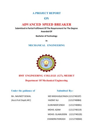 A PROJECT REPORT
ON
ADVANCED SPEED BREAKER
Submitted In Partial Fulfilment Of The Requirement For The Degree
Awarded Of
Bachelor of Technology
In
MECHANICAL ENGINEERING
IIMT ENGINEERING COLLEGE (127), MEERUT
Department Of Mechanical Engineering
Under the guidance of Submitted By:-
Mr. NAVNEET DEWAL MD MASHUQUERAZA (1212740107)
(Asst.Prof.Deptt.ME) HAZRAT ALI (1212740084)
GURJINDERSINGH (1212740081)
MOHD. AZAM (1212740119)
MOHD. ISLAMUDDIN (1212740120)
CHANDRA PARKASH (1212740064)
 