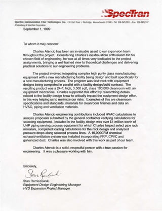 SpecTran Communication Fiber Technologies, Inc. • 50 Hall Road • Sturbridge, Massachusetts 01566 • Tel: 508-347-2261 • Fax: 508-347-2747
ASubsidiary of SpecTran Corporation
September 1, 1999
To whom it may concern:
Charles Atencio has been an invaluable asset to our expansion team
throughout the project. Considering Charles's inexhaustible enthusiasm for his
chosen field of engineering, he was at all times very dedicated to the project
assignments, bringing a well trained view to theoretical challenges and delivering
practical solutions to our engineering problems.
The project involved integrating complex high purity glass manufacturing
equipment with a new manufacturing facility being design and built specifically for
a new manufacturing process. The program was fast track with equipment
designs being completed in parallel with a facility design/build contract. The
resulting product was a 24-ft. high, 3.500 sqft, class 100,000 cleanroom with an
equipment mezzanine. Charles supported this effort by researching details
related to the facility design know to critically impact the equipment design effort,
in this way helping us to minimize our risks. Examples of this are cleanroom
specifications and standards, materials for cleanroom finishes and data on
HVAC, piping and ventilation materials.
Charles Atencio engineering contributions included HVAC calculations to
analyze proposals submitted by the general contractor verifying calculations for
selecting equipment. Included in the facility design was over $1 million worth of
UHP piping seNing process equipment for which Charles helped select pipe rack
materials, completed loading calculations for the rack design and analyzed
pressure drops along selected process lines. A 1O,OOOCFM chemical
exhaust/ventilation system was installed incorporating FRP, CPVC and
galvanized duct. Charles was also involved with this work as part of our team.
Charles Atencio is a solid, respectful person with a true passion for
engineering. It was a pleasure working with him.
Sincerely,
~~~-
Stan Remiszewski
Equipment Design Engineering Manager
HVD Expansion Project Manager
 