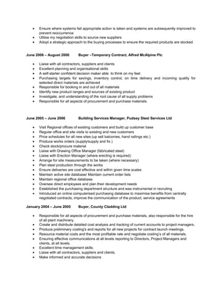 • Ensure where systems fail appropriate action is taken and systems are subsequently improved to
prevent reoccurrence
• Utilise my negotiation skills to source new suppliers
• Adopt a strategic approach to the buying processes to ensure the required products are stocked
June 2006 – August 2006 Buyer –Temporary Contract, Alfred McAlpine Plc
• Liaise with all contractors, suppliers and clients
• Excellent planning and organisational skills
• A self-starter confident decision maker able to think on my feet
• Purchasing targets for savings, inventory control, on time delivery and incoming quality for
selected direct materials are achieved
• Responsible for booking in and out of all materials
• Identify new product ranges and sources of existing product
• Investigate, and understanding of the root cause of all supply problems
• Responsible for all aspects of procurement and purchase materials.
June 2005 – June 2006 Building Services Manager, Pudsey Steel Services Ltd
• Visit Regional offices of existing customers and build up customer base
• Regular office and site visits to existing and new customers
• Price schedules for all new sites (up sell balconies, hand railings etc.)
• Produce works orders (supply/supply and fix )
• Check stock/procure material
• Liaise with Drawing Office Manager (fabricated steel)
• Liaise with Erection Manager (where erecting is required)
• Arrange for site measurements to be taken (where necessary)
• Plan steel production through the works
• Ensure deliveries are cost effective and within given time scales
• Maintain active site database/ Maintain current order lists
• Maintain regional office database.
• Oversee direct employees and plan their development needs
• Established the purchasing department structure and was instrumental in recruiting
• Introduced an online computerised purchasing database to maximise benefits from centrally
negotiated contracts, improve the communication of the product, service agreements
January 2004 – June 2005 Buyer, County Cladding Ltd
• Responsible for all aspects of procurement and purchase materials, also responsible for the hire
of all plant machinery.
• Create and distribute detailed cost analysis and tracking of current accounts to project managers.
• Produce preliminary costing's and reports for all new projects for contract launch meetings.
• Resource material costs and the most profitable rate and negotiate costing’s of all materials.
• Ensuring effective communications at all levels reporting to Directors, Project Managers and
clients, at all levels.
• Excellent time management skills.
• Liaise with all contractors, suppliers and clients.
• Make informed and accurate decisions
 