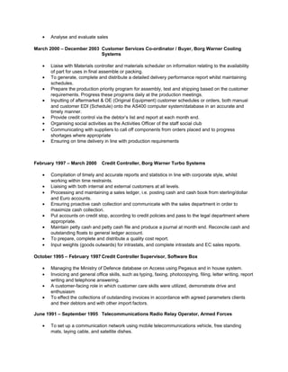 • Analyse and evaluate sales
March 2000 – December 2003 Customer Services Co-ordinator / Buyer, Borg Warner Cooling
Systems
• Liaise with Materials controller and materials scheduler on information relating to the availability
of part for uses in final assemble or packing.
• To generate, complete and distribute a detailed delivery performance report whilst maintaining
schedules.
• Prepare the production priority program for assembly, test and shipping based on the customer
requirements. Progress these programs daily at the production meetings.
• Inputting of aftermarket & OE (Original Equipment) customer schedules or orders, both manual
and customer EDI (Schedule) onto the AS400 computer system/database in an accurate and
timely manner.
• Provide credit control via the debtor’s list and report at each month end.
• Organising social activities as the Activities Officer of the staff social club
• Communicating with suppliers to call off components from orders placed and to progress
shortages where appropriate
• Ensuring on time delivery in line with production requirements
February 1997 – March 2000 Credit Controller, Borg Warner Turbo Systems
• Compilation of timely and accurate reports and statistics in line with corporate style, whilst
working within time restraints.
• Liaising with both internal and external customers at all levels.
• Processing and maintaining a sales ledger, i.e. posting cash and cash book from sterling/dollar
and Euro accounts.
• Ensuring proactive cash collection and communicate with the sales department in order to
maximize cash collection.
• Put accounts on credit stop, according to credit policies and pass to the legal department where
appropriate.
• Maintain petty cash and petty cash file and produce a journal at month end. Reconcile cash and
outstanding floats to general ledger account.
• To prepare, complete and distribute a quality cost report.
• Input weights (goods outwards) for intrastats, and complete intrastats and EC sales reports.
October 1995 – February 1997 Credit Controller Supervisor, Software Box
• Managing the Ministry of Defence database on Access using Pegasus and in house system.
• Invoicing and general office skills, such as typing, faxing, photocopying, filing, letter writing, report
writing and telephone answering.
• A customer-facing role in which customer care skills were utilized, demonstrate drive and
enthusiasm
• To effect the collections of outstanding invoices in accordance with agreed parameters clients
and their debtors and with other import factors.
June 1991 – September 1995 Telecommunications Radio Relay Operator, Armed Forces
• To set up a communication network using mobile telecommunications vehicle, free standing
mats, laying cable, and satellite dishes.
 