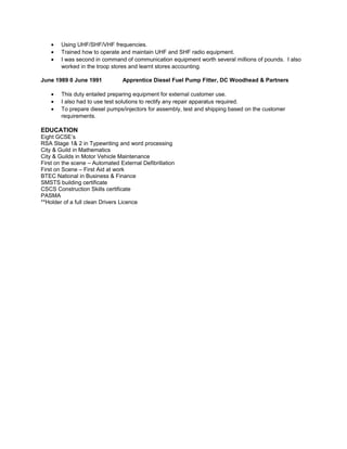 • Using UHF/SHF/VHF frequencies.
• Trained how to operate and maintain UHF and SHF radio equipment.
• I was second in command of communication equipment worth several millions of pounds. I also
worked in the troop stores and learnt stores accounting.
June 1989 0 June 1991 Apprentice Diesel Fuel Pump Fitter, DC Woodhead & Partners
• This duty entailed preparing equipment for external customer use.
• I also had to use test solutions to rectify any repair apparatus required.
• To prepare diesel pumps/injectors for assembly, test and shipping based on the customer
requirements.
EDUCATION
Eight GCSE’s
RSA Stage 1& 2 in Typewriting and word processing
City & Guild in Mathematics
City & Guilds in Motor Vehicle Maintenance
First on the scene – Automated External Defibrillation
First on Scene – First Aid at work
BTEC National in Business & Finance
SMSTS building certificate
CSCS Construction Skills certificate
PASMA
**Holder of a full clean Drivers Licence
 