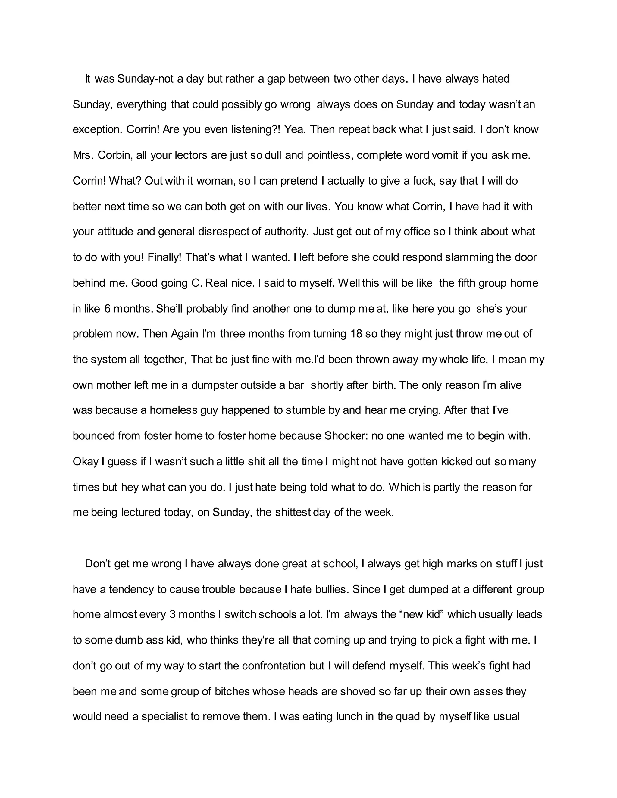 It was Sunday-not a day but rather a gap between two other days. I have always hated
Sunday, everything that could possibly go wrong always does on Sunday and today wasn’t an
exception. Corrin! Are you even listening?! Yea. Then repeat back what I just said. I don’t know
Mrs. Corbin, all your lectors are just so dull and pointless, complete word vomit if you ask me.
Corrin! What? Out with it woman, so I can pretend I actually to give a fuck, say that I will do
better next time so we can both get on with our lives. You know what Corrin, I have had it with
your attitude and general disrespect of authority. Just get out of my office so I think about what
to do with you! Finally! That’s what I wanted. I left before she could respond slamming the door
behind me. Good going C. Real nice. I said to myself. Well this will be like the fifth group home
in like 6 months. She’ll probably find another one to dump me at, like here you go she’s your
problem now. Then Again I’m three months from turning 18 so they might just throw me out of
the system all together, That be just fine with me.I’d been thrown away my whole life. I mean my
own mother left me in a dumpster outside a bar shortly after birth. The only reason I’m alive
was because a homeless guy happened to stumble by and hear me crying. After that I’ve
bounced from foster home to foster home because Shocker: no one wanted me to begin with.
Okay I guess if I wasn’t such a little shit all the time I might not have gotten kicked out so many
times but hey what can you do. I just hate being told what to do. Which is partly the reason for
me being lectured today, on Sunday, the shittest day of the week.
Don’t get me wrong I have always done great at school, I always get high marks on stuff I just
have a tendency to cause trouble because I hate bullies. Since I get dumped at a different group
home almost every 3 months I switch schools a lot. I’m always the “new kid” which usually leads
to some dumb ass kid, who thinks they're all that coming up and trying to pick a fight with me. I
don’t go out of my way to start the confrontation but I will defend myself. This week’s fight had
been me and some group of bitches whose heads are shoved so far up their own asses they
would need a specialist to remove them. I was eating lunch in the quad by myself like usual
 