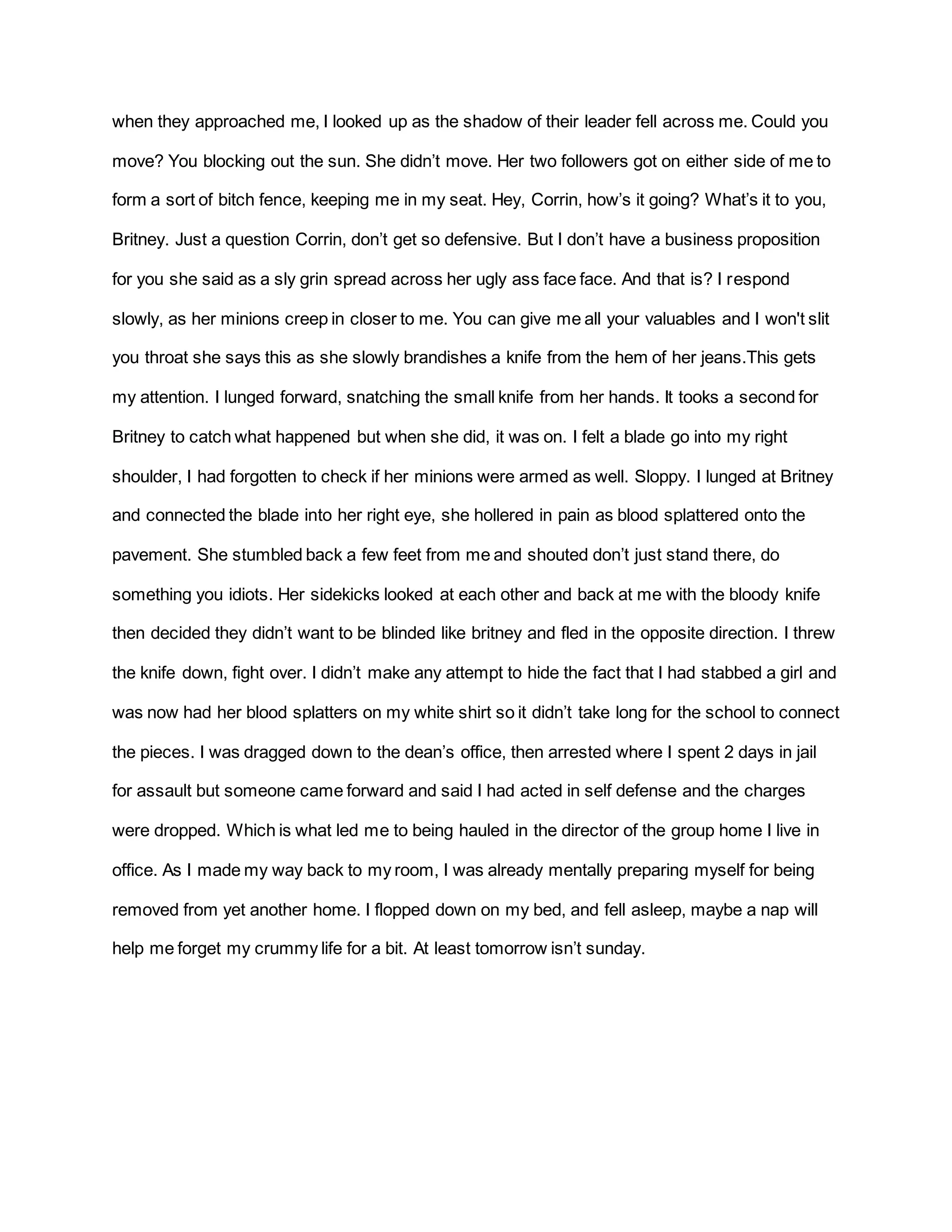 when they approached me, I looked up as the shadow of their leader fell across me. Could you
move? You blocking out the sun. She didn’t move. Her two followers got on either side of me to
form a sort of bitch fence, keeping me in my seat. Hey, Corrin, how’s it going? What’s it to you,
Britney. Just a question Corrin, don’t get so defensive. But I don’t have a business proposition
for you she said as a sly grin spread across her ugly ass face face. And that is? I respond
slowly, as her minions creep in closer to me. You can give me all your valuables and I won't slit
you throat she says this as she slowly brandishes a knife from the hem of her jeans.This gets
my attention. I lunged forward, snatching the small knife from her hands. It tooks a second for
Britney to catch what happened but when she did, it was on. I felt a blade go into my right
shoulder, I had forgotten to check if her minions were armed as well. Sloppy. I lunged at Britney
and connected the blade into her right eye, she hollered in pain as blood splattered onto the
pavement. She stumbled back a few feet from me and shouted don’t just stand there, do
something you idiots. Her sidekicks looked at each other and back at me with the bloody knife
then decided they didn’t want to be blinded like britney and fled in the opposite direction. I threw
the knife down, fight over. I didn’t make any attempt to hide the fact that I had stabbed a girl and
was now had her blood splatters on my white shirt so it didn’t take long for the school to connect
the pieces. I was dragged down to the dean’s office, then arrested where I spent 2 days in jail
for assault but someone came forward and said I had acted in self defense and the charges
were dropped. Which is what led me to being hauled in the director of the group home I live in
office. As I made my way back to my room, I was already mentally preparing myself for being
removed from yet another home. I flopped down on my bed, and fell asleep, maybe a nap will
help me forget my crummy life for a bit. At least tomorrow isn’t sunday.
 