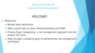 ASQ Section 509 SIG
Practical Risk Management
WELCOME!
 Objectives:
 Review basic definitions
 Take a quick look at some related standards and CMMI
 Process Steps: Integrating a risk management approach into the
project life cycle
 Walk through a sample project to demonstrate risk management
techniques
 