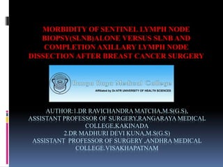 AUTHOR:1.DR RAVICHANDRA MATCHA,M.S(G.S),
ASSISTANT PROFESSOR OF SURGERY,RANGARAYA MEDICAL
COLLEGE,KAKINADA
2.DR MADHURI DEVI KUNA,M.S(G.S)
ASSISTANT PROFESSOR OF SURGERY ,ANDHRA MEDICAL
COLLEGE.VISAKHAPATNAM
MORBIDITY OF SENTINEL LYMPH NODE
BIOPSY(SLNB)ALONE VERSUS SLNB AND
COMPLETION AXILLARY LYMPH NODE
DISSECTION AFTER BREAST CANCER SURGERY
 