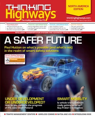 ● TRAFFIC MANAGEMENT CENTERS ● WIRELESS COMMS ● NHTSA AND V2V ● INTRODUCING IR2B
™
™
TheintelligentchoiceforITS
TECHNOLOGY
Will governments give the
go-ahead to the evolution of
driverless transportation? p34
TRAFFIC INFORMATION
Bernie Wagenblast reports after
spending the past four decades
in traffic, p44
TRAVEL INFORMATION
How Arapahoe County,
CO, innovated itself out of a
potentially sticky situation, p38
STATE FOCUS
The past, present and
dazzlingly bright future
of ITS Florida, p48
thinkinghighways.com
Volume 9 Number 1 March/April 2014
thinkinghighways.com
NORTH AMERICA
EDITION
INTELLIGENT TRANSPORTATION SYSTEMS AND ADVANCED TRAFFIC MANAGEMENT
UNDER DEVELOPMENT
OR UNDERDEVELOPED?
How do you measure the progress
of ITS, asks David Pickeral
SMART MOBILITY
Is vehicle transportation
really getting smarter?
Guy Fraker investigates
Paul Hutton on what’s possible (and what’s not)
in the realm of smart safety solutions
A SAFER FUTURE
Smart Safety Solutions
documentary available NOW!
PLUS: Listen to our range of podcasts!
documentary available NOW!
Podcast LISTEN NOW AT
thinkinghighways.com/podcasts
 