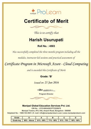 Certificate of Merit
This is to certify that
Harish Usurupati
Roll No. : 4503
Has successfully completed the three months program including all the
modules, instructor led sessions and practical assessment of
Certificate Program in Microsoft Azure - Cloud Computing
and is awarded this Certificate of Merit
Grade: 'B'
Issued on 25 Jun 2016
Program Director
Manipal Global Education Services Pvt. Ltd.
CIN No. : U74140KA2001PTC029678
Manipal Towers, #14, HAL Airport Road, Bangalore - 560008
Helpdesk No. : 1800-103-5941 | E- mail: info@manipalprolearn.com | www.manipalprolearn.com
Grade S A B C D
Grade key 90% - Above 81% - 89% 71% - 80% 61% - 70% 50% - 60%
 
