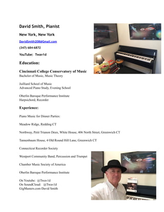 David Smith, Pianist
New York, New York
DavidSmith208@Gmail.com
(347) 684-6872
YouTube: Twav1d
Education:
Cincinnati College Conservatory of Music
Bachelor of Music, Music Theory
Juilliard School of Music
Advanced Piano Study, Evening School
Oberlin Baroque Performance Institute
Harpsichord, Recorder
Experience:
Piano Music for Dinner Parties:
Meadow Ridge, Redding CT
Northway, Petit Trianon Deux, White House, 406 North Street, Greenwich CT
Tannenbaum House, 4 Old Round Hill Lane, Greenwich CT
Connecticut Recorder Society
Westport Community Band, Percussion and Trumpet
Chamber Music Society of America
Oberlin Baroque Performance Institute
On Youtube: @Twav1d
On SoundCloud: @Twav1d
GigMasters.com David Smith
 