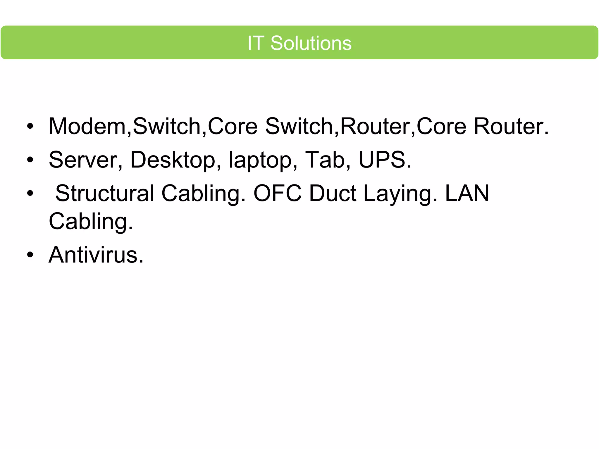 • Modem,Switch,Core Switch,Router,Core Router.
• Server, Desktop, laptop, Tab, UPS.
• Structural Cabling. OFC Duct Laying. LAN
Cabling.
• Antivirus.
IT Solutions
 