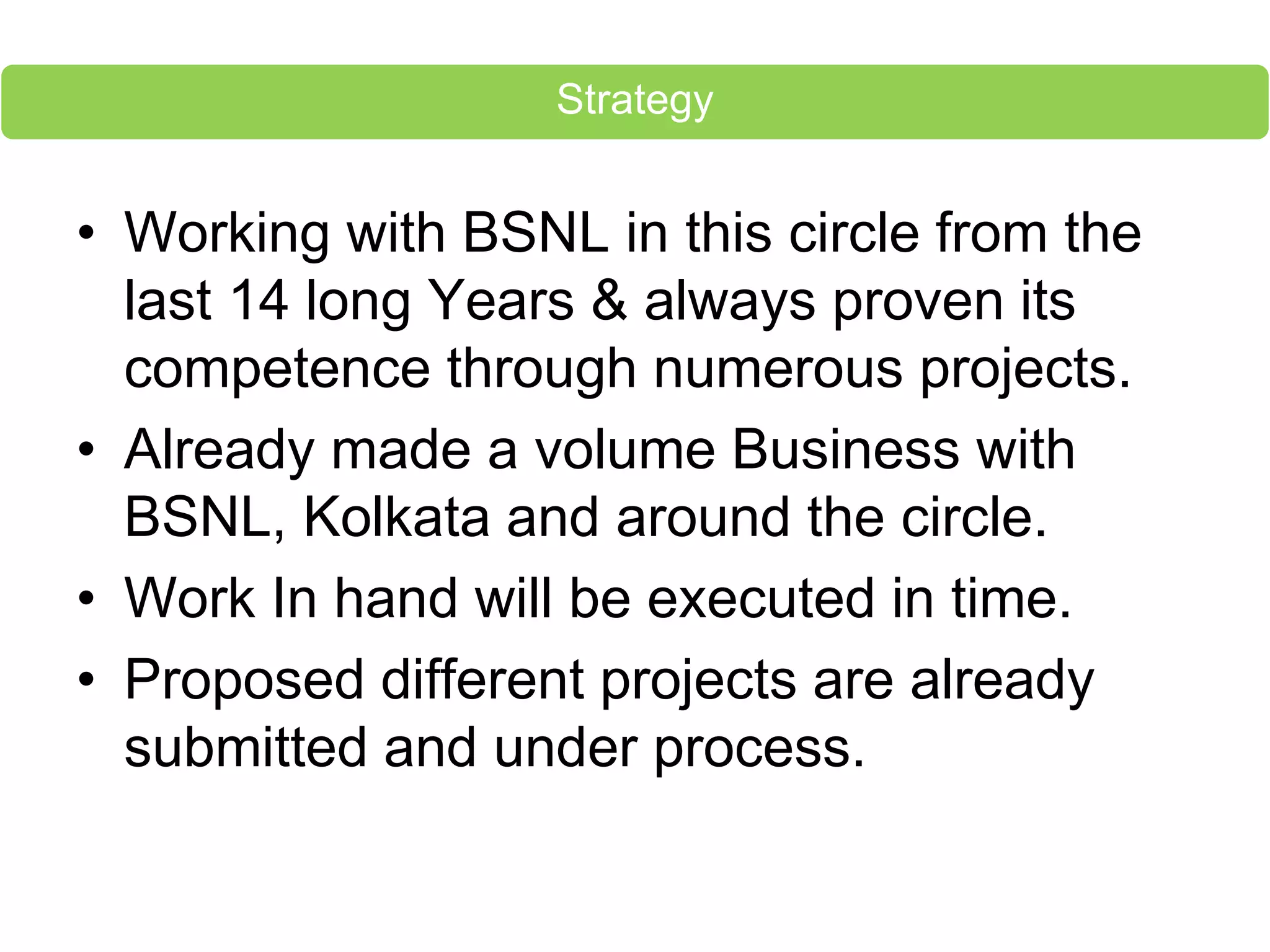 • Working with BSNL in this circle from the
last 14 long Years & always proven its
competence through numerous projects.
• Already made a volume Business with
BSNL, Kolkata and around the circle.
• Work In hand will be executed in time.
• Proposed different projects are already
submitted and under process.
Strategy
 
