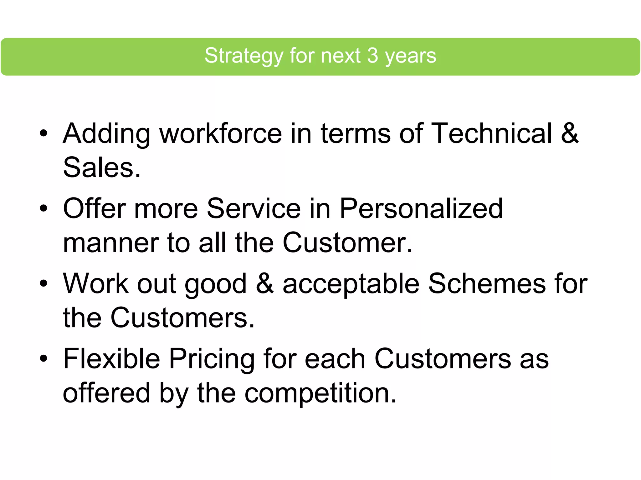 • Adding workforce in terms of Technical &
Sales.
• Offer more Service in Personalized
manner to all the Customer.
• Work out good & acceptable Schemes for
the Customers.
• Flexible Pricing for each Customers as
offered by the competition.
Strategy for next 3 years
 
