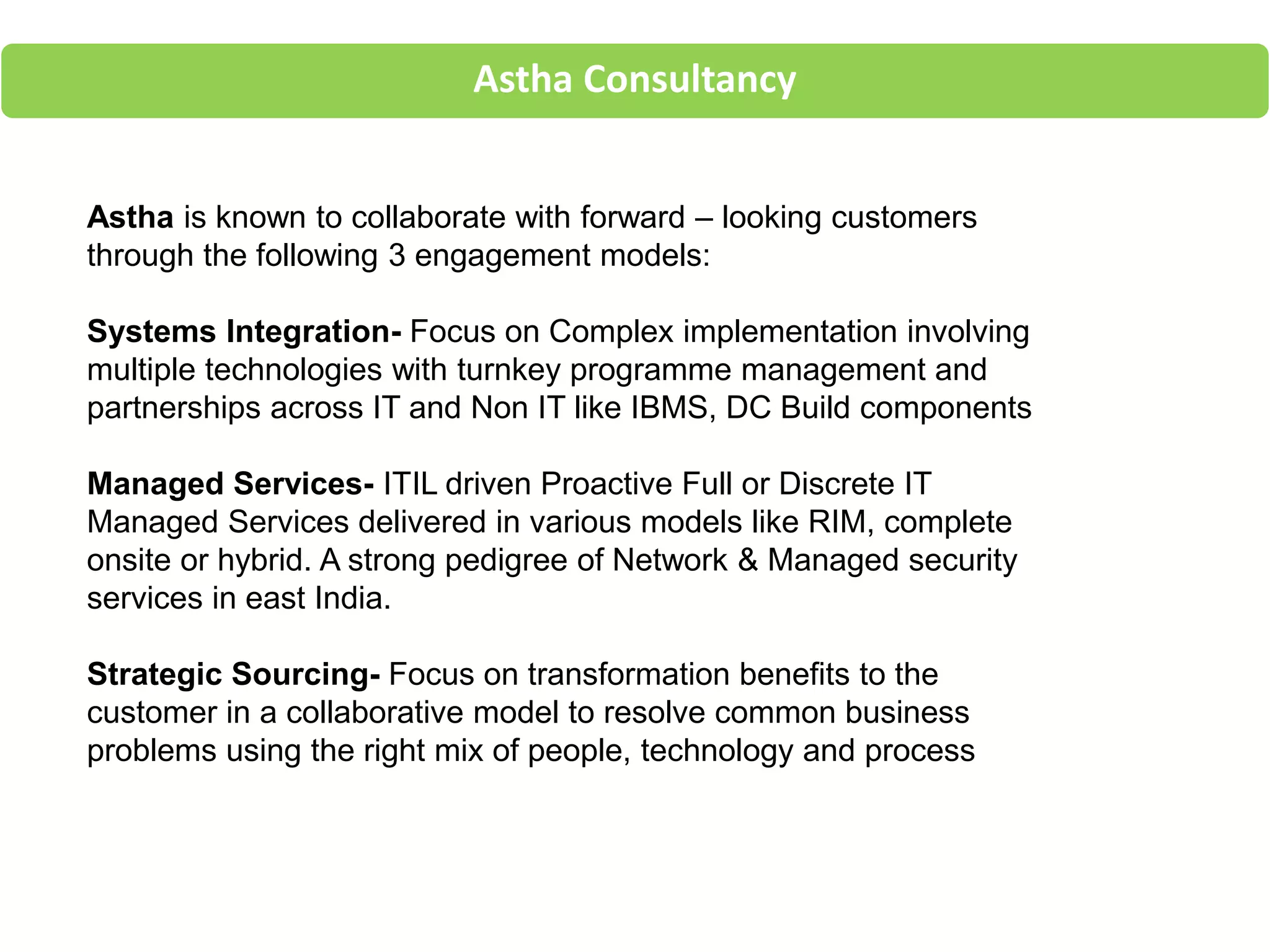 Astha Consultancy
Astha is known to collaborate with forward – looking customers
through the following 3 engagement models:
Systems Integration- Focus on Complex implementation involving
multiple technologies with turnkey programme management and
partnerships across IT and Non IT like IBMS, DC Build components
Managed Services- ITIL driven Proactive Full or Discrete IT
Managed Services delivered in various models like RIM, complete
onsite or hybrid. A strong pedigree of Network & Managed security
services in east India.
Strategic Sourcing- Focus on transformation benefits to the
customer in a collaborative model to resolve common business
problems using the right mix of people, technology and process
 