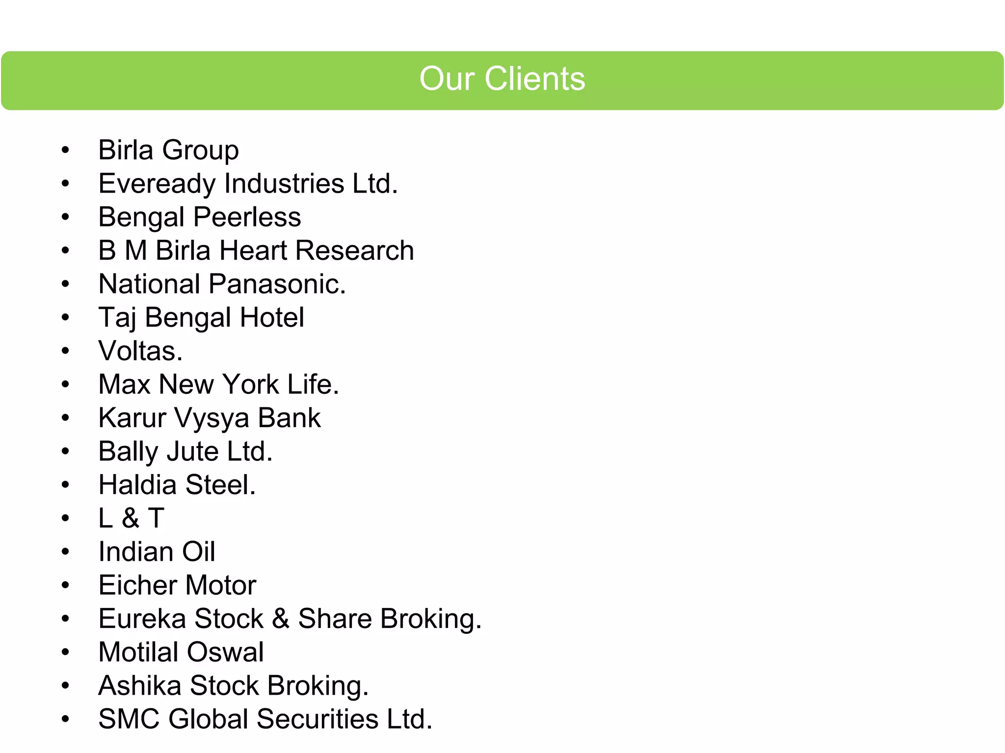 • Birla Group
• Eveready Industries Ltd.
• Bengal Peerless
• B M Birla Heart Research
• National Panasonic.
• Taj Bengal Hotel
• Voltas.
• Max New York Life.
• Karur Vysya Bank
• Bally Jute Ltd.
• Haldia Steel.
• L & T
• Indian Oil
• Eicher Motor
• Eureka Stock & Share Broking.
• Motilal Oswal
• Ashika Stock Broking.
• SMC Global Securities Ltd.
Our Clients
 