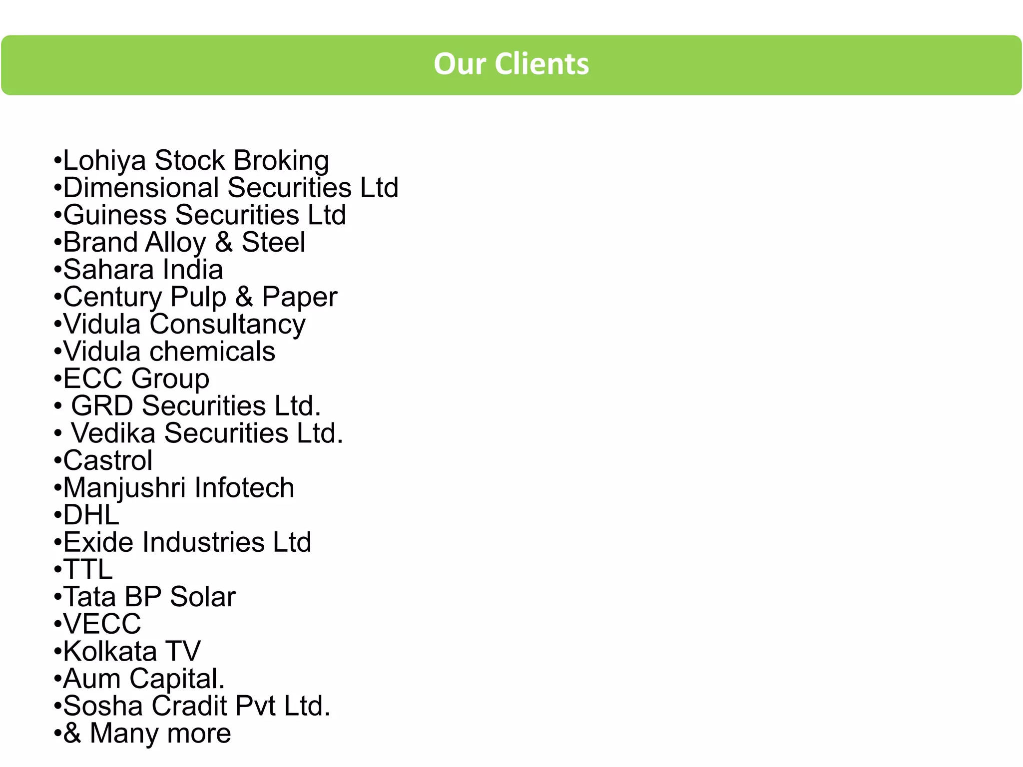 Our Clients
•Lohiya Stock Broking
•Dimensional Securities Ltd
•Guiness Securities Ltd
•Brand Alloy & Steel
•Sahara India
•Century Pulp & Paper
•Vidula Consultancy
•Vidula chemicals
•ECC Group
• GRD Securities Ltd.
• Vedika Securities Ltd.
•Castrol
•Manjushri Infotech
•DHL
•Exide Industries Ltd
•TTL
•Tata BP Solar
•VECC
•Kolkata TV
•Aum Capital.
•Sosha Cradit Pvt Ltd.
•& Many more
 