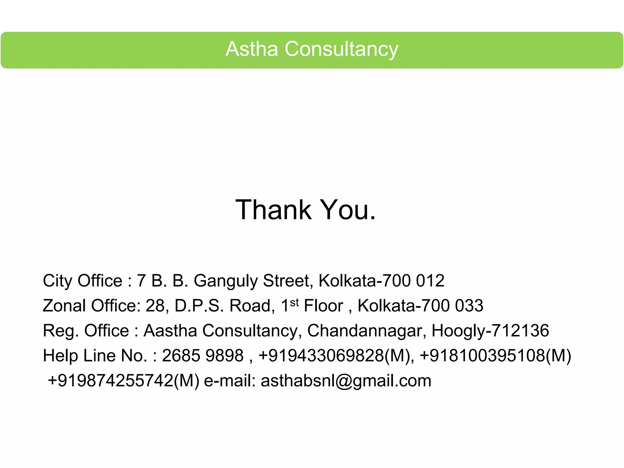 Thank You.
City Office : 7 B. B. Ganguly Street, Kolkata-700 012
Zonal Office: 28, D.P.S. Road, 1st Floor , Kolkata-700 033
Reg. Office : Aastha Consultancy, Chandannagar, Hoogly-712136
Help Line No. : 2685 9898 , +919433069828(M), +918100395108(M)
+919874255742(M) e-mail: asthabsnl@gmail.com
Astha Consultancy
 